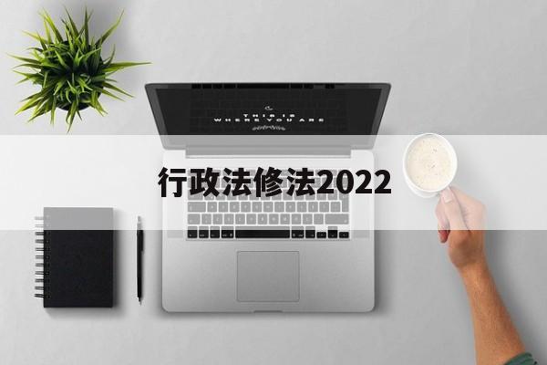 行政法修法2022(行政法修正案什么时候生效)